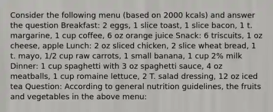 Consider the following menu (based on 2000 kcals) and answer the question Breakfast: 2 eggs, 1 slice toast, 1 slice bacon, 1 t. margarine, 1 cup coffee, 6 oz orange juice Snack: 6 triscuits, 1 oz cheese, apple Lunch: 2 oz sliced chicken, 2 slice wheat bread, 1 t. mayo, 1/2 cup raw carrots, 1 small banana, 1 cup 2% milk Dinner: 1 cup spaghetti with 3 oz spaghetti sauce, 4 oz meatballs, 1 cup romaine lettuce, 2 T. salad dressing, 12 oz iced tea Question: According to general nutrition guidelines, the fruits and vegetables in the above menu: