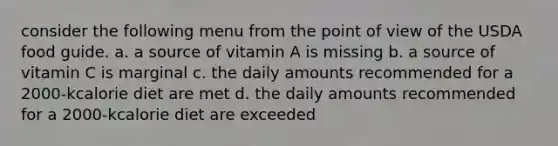 consider the following menu from the point of view of the USDA food guide. a. a source of vitamin A is missing b. a source of vitamin C is marginal c. the daily amounts recommended for a 2000-kcalorie diet are met d. the daily amounts recommended for a 2000-kcalorie diet are exceeded