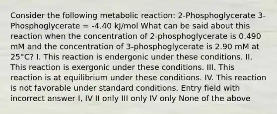 Consider the following metabolic reaction: 2-Phosphoglycerate 3-Phosphoglycerate = -4.40 kJ/mol What can be said about this reaction when the concentration of 2-phosphoglycerate is 0.490 mM and the concentration of 3-phosphoglycerate is 2.90 mM at 25°C? I. This reaction is endergonic under these conditions. II. This reaction is exergonic under these conditions. III. This reaction is at equilibrium under these conditions. IV. This reaction is not favorable under standard conditions. Entry field with incorrect answer I, IV II only III only IV only None of the above