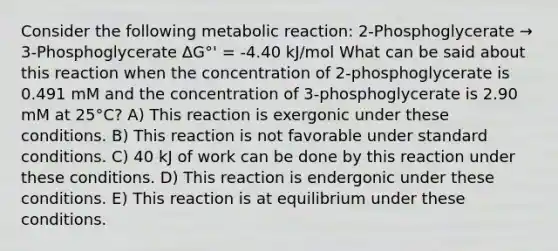 Consider the following metabolic reaction: 2-Phosphoglycerate → 3-Phosphoglycerate ΔG°' = -4.40 kJ/mol What can be said about this reaction when the concentration of 2-phosphoglycerate is 0.491 mM and the concentration of 3-phosphoglycerate is 2.90 mM at 25°C? A) This reaction is exergonic under these conditions. B) This reaction is not favorable under standard conditions. C) 40 kJ of work can be done by this reaction under these conditions. D) This reaction is endergonic under these conditions. E) This reaction is at equilibrium under these conditions.