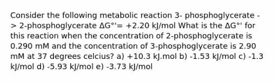 Consider the following metabolic reaction 3- phosphoglycerate -> 2-phosphoglycerate ΔG°'= +2.20 kJ/mol What is the ΔG°' for this reaction when the concentration of 2-phosphoglycerate is 0.290 mM and the concentration of 3-phosphoglycerate is 2.90 mM at 37 degrees celcius? a) +10.3 kJ.mol b) -1.53 kJ/mol c) -1.3 kJ/mol d) -5.93 kJ/mol e) -3.73 kJ/mol