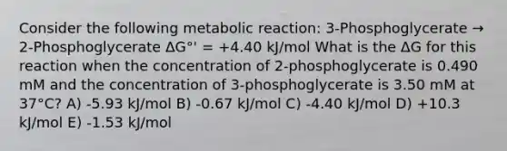 Consider the following metabolic reaction: 3-Phosphoglycerate → 2-Phosphoglycerate ΔG°' = +4.40 kJ/mol What is the ΔG for this reaction when the concentration of 2-phosphoglycerate is 0.490 mM and the concentration of 3-phosphoglycerate is 3.50 mM at 37°C? A) -5.93 kJ/mol B) -0.67 kJ/mol C) -4.40 kJ/mol D) +10.3 kJ/mol E) -1.53 kJ/mol