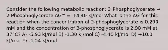 Consider the following metabolic reaction: 3-Phosphoglycerate → 2-Phosphoglycerate ΔG°' = +4.40 kJ/mol What is the ΔG for this reaction when the concentration of 2-phosphoglycerate is 0.290 mM and the concentration of 3-phosphoglycerate is 2.90 mM at 37°C? A) -5.93 kJ/mol B) -1.30 kJ/mol C) -4.40 kJ/mol D) +10.3 kJ/mol E) -1.54 kJ/mol