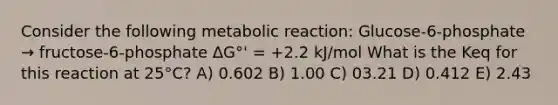 Consider the following metabolic reaction: Glucose-6-phosphate → fructose-6-phosphate ΔG°' = +2.2 kJ/mol What is the Keq for this reaction at 25°C? A) 0.602 B) 1.00 C) 03.21 D) 0.412 E) 2.43