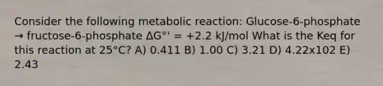 Consider the following metabolic reaction: Glucose-6-phosphate → fructose-6-phosphate ΔG°' = +2.2 kJ/mol What is the Keq for this reaction at 25°C? A) 0.411 B) 1.00 C) 3.21 D) 4.22x102 E) 2.43