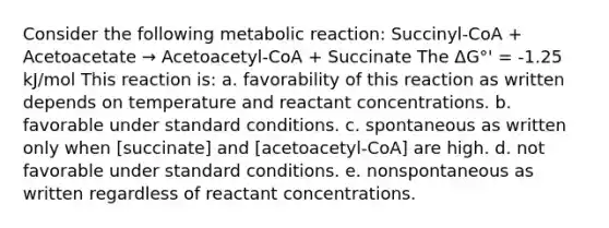 Consider the following metabolic reaction: Succinyl-CoA + Acetoacetate → Acetoacetyl-CoA + Succinate The ΔG°' = -1.25 kJ/mol This reaction is: a. favorability of this reaction as written depends on temperature and reactant concentrations. b. favorable under standard conditions. c. spontaneous as written only when [succinate] and [acetoacetyl-CoA] are high. d. not favorable under standard conditions. e. nonspontaneous as written regardless of reactant concentrations.