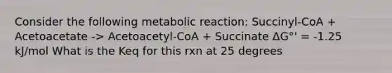 Consider the following metabolic reaction: Succinyl-CoA + Acetoacetate -> Acetoacetyl-CoA + Succinate ΔG°' = -1.25 kJ/mol What is the Keq for this rxn at 25 degrees