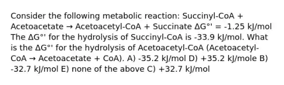 Consider the following metabolic reaction: Succinyl-CoA + Acetoacetate → Acetoacetyl-CoA + Succinate ΔG°' = -1.25 kJ/mol The ΔG°' for the hydrolysis of Succinyl-CoA is -33.9 kJ/mol. What is the ΔG°' for the hydrolysis of Acetoacetyl-CoA (Acetoacetyl-CoA → Acetoacetate + CoA). A) -35.2 kJ/mol D) +35.2 kJ/mole B) -32.7 kJ/mol E) none of the above C) +32.7 kJ/mol