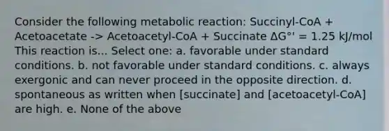 Consider the following metabolic reaction: Succinyl-CoA + Acetoacetate -> Acetoacetyl-CoA + Succinate ΔG°' = 1.25 kJ/mol This reaction is... Select one: a. favorable under standard conditions. b. not favorable under standard conditions. c. always exergonic and can never proceed in the opposite direction. d. spontaneous as written when [succinate] and [acetoacetyl-CoA] are high. e. None of the above