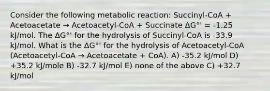 Consider the following metabolic reaction: Succinyl-CoA + Acetoacetate → Acetoacetyl-CoA + Succinate ΔG°' = -1.25 kJ/mol. The ΔG°' for the hydrolysis of Succinyl-CoA is -33.9 kJ/mol. What is the ΔG°' for the hydrolysis of Acetoacetyl-CoA (Acetoacetyl-CoA → Acetoacetate + CoA). A) -35.2 kJ/mol D) +35.2 kJ/mole B) -32.7 kJ/mol E) none of the above C) +32.7 kJ/mol