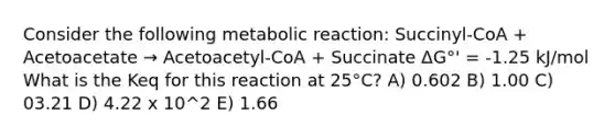 Consider the following metabolic reaction: Succinyl-CoA + Acetoacetate → Acetoacetyl-CoA + Succinate ΔG°' = -1.25 kJ/mol What is the Keq for this reaction at 25°C? A) 0.602 B) 1.00 C) 03.21 D) 4.22 x 10^2 E) 1.66