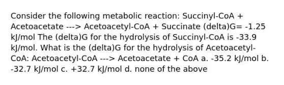 Consider the following metabolic reaction: Succinyl-CoA + Acetoacetate ---> Acetoacetyl-CoA + Succinate (delta)G= -1.25 kJ/mol The (delta)G for the hydrolysis of Succinyl-CoA is -33.9 kJ/mol. What is the (delta)G for the hydrolysis of Acetoacetyl-CoA: Acetoacetyl-CoA ---> Acetoacetate + CoA a. -35.2 kJ/mol b. -32.7 kJ/mol c. +32.7 kJ/mol d. none of the above