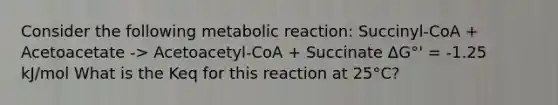 Consider the following metabolic reaction: Succinyl-CoA + Acetoacetate -> Acetoacetyl-CoA + Succinate ΔG°' = -1.25 kJ/mol What is the Keq for this reaction at 25°C?