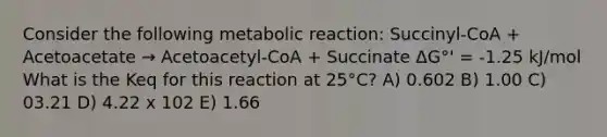 Consider the following metabolic reaction: Succinyl-CoA + Acetoacetate → Acetoacetyl-CoA + Succinate ΔG°' = -1.25 kJ/mol What is the Keq for this reaction at 25°C? A) 0.602 B) 1.00 C) 03.21 D) 4.22 x 102 E) 1.66