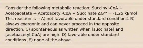 Consider the following metabolic reaction: Succinyl-CoA + Acetoacetate → Acetoacetyl-CoA + Succinate ΔG°' = -1.25 kJ/mol This reaction is— A) not favorable under standard conditions. B) always exergonic and can never proceed in the opposite direction. C) spontaneous as written when [succinate] and [acetoacetyl-CoA] are high. D) favorable under standard conditions. E) none of the above.