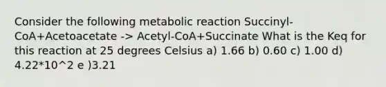 Consider the following metabolic reaction Succinyl-CoA+Acetoacetate -> Acetyl-CoA+Succinate What is the Keq for this reaction at 25 degrees Celsius a) 1.66 b) 0.60 c) 1.00 d) 4.22*10^2 e )3.21