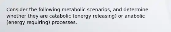 Consider the following metabolic scenarios, and determine whether they are catabolic (energy releasing) or anabolic (energy requiring) processes.