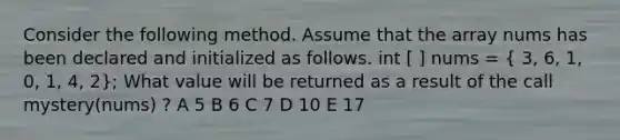 Consider the following method. Assume that the array nums has been declared and initialized as follows. int [ ] nums = ( 3, 6, 1, 0, 1, 4, 2); What value will be returned as a result of the call mystery(nums) ? A 5 B 6 C 7 D 10 E 17