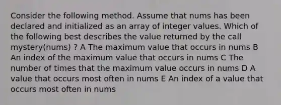 Consider the following method. Assume that nums has been declared and initialized as an array of integer values. Which of the following best describes the value returned by the call mystery(nums) ? A The maximum value that occurs in nums B An index of the maximum value that occurs in nums C The number of times that the maximum value occurs in nums D A value that occurs most often in nums E An index of a value that occurs most often in nums