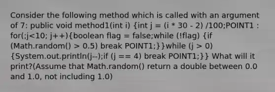 Consider the following method which is called with an argument of 7: public void method1(int i) (int j = (i * 30 - 2) /100;POINT1 : for(;j 0.5) break POINT1;)}while (j > 0) (System.out.println(j--);if (j == 4) break POINT1;)} What will it print?(Assume that Math.random() return a double between 0.0 and 1.0, not including 1.0)