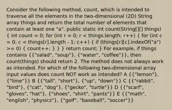 Consider the following method, count, which is intended to traverse all the elements in the two-dimensional (2D) String array things and return the total number of elements that contain at least one "a". public static int count(String[][] things) ( int count = 0; for (int r = 0; r = 0) { count++; ) } } return count; } For example, if things contains ({"salad", "soup"), ("water", "coffee")}, then count(things) should return 2. The method does not always work as intended. For which of the following two-dimensional array input values does count NOT work as intended? A ({"lemon"), ("lime")} B ({"tall", "short"), ("up", "down")} C ({"rabbit", "bird"), ("cat", "dog"), ("gecko", "turtle")} D ({"scarf", "gloves", "hat"), ("shoes", "shirt", "pants")} E ({"math", "english", "physics"), ("golf", "baseball", "soccer")}