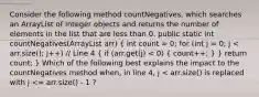 Consider the following method countNegatives, which searches an ArrayList of Integer objects and returns the number of elements in the list that are less than 0. public static int countNegatives(ArrayList arr) ( int count = 0; for (int j = 0; j < arr.size(); j++) // Line 4 { if (arr.get(j) < 0) { count++; ) } return count; } Which of the following best explains the impact to the countNegatives method when, in line 4, j < arr.size() is replaced with j <= arr.size() - 1 ?