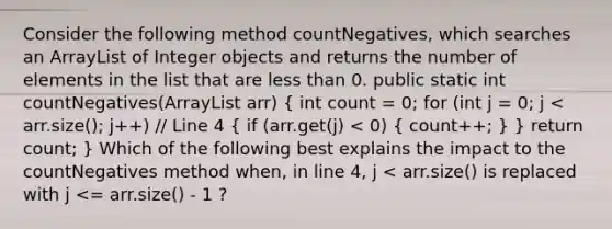 Consider the following method countNegatives, which searches an ArrayList of Integer objects and returns the number of elements in the list that are less than 0. public static int countNegatives(ArrayList arr) ( int count = 0; for (int j = 0; j < arr.size(); j++) // Line 4 { if (arr.get(j) < 0) { count++; ) } return count; } Which of the following best explains the impact to the countNegatives method when, in line 4, j < arr.size() is replaced with j <= arr.size() - 1 ?