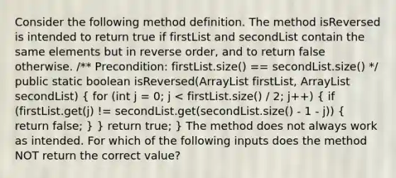 Consider the following method definition. The method isReversed is intended to return true if firstList and secondList contain the same elements but in reverse order, and to return false otherwise. /** Precondition: firstList.size() == secondList.size() */ public static boolean isReversed(ArrayList firstList, ArrayList secondList) ( for (int j = 0; j < firstList.size() / 2; j++) { if (firstList.get(j) != secondList.get(secondList.size() - 1 - j)) { return false; ) } return true; } The method does not always work as intended. For which of the following inputs does the method NOT return the correct value?