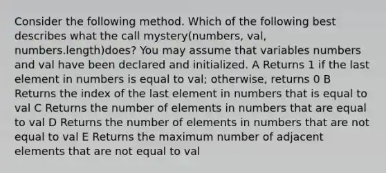 Consider the following method. Which of the following best describes what the call mystery(numbers, val, numbers.length)does? You may assume that variables numbers and val have been declared and initialized. A Returns 1 if the last element in numbers is equal to val; otherwise, returns 0 B Returns the index of the last element in numbers that is equal to val C Returns the number of elements in numbers that are equal to val D Returns the number of elements in numbers that are not equal to val E Returns the maximum number of adjacent elements that are not equal to val