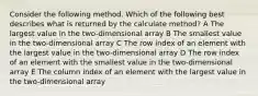 Consider the following method. Which of the following best describes what is returned by the calculate method? A The largest value in the two-dimensional array B The smallest value in the two-dimensional array C The row index of an element with the largest value in the two-dimensional array D The row index of an element with the smallest value in the two-dimensional array E The column index of an element with the largest value in the two-dimensional array