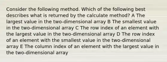 Consider the following method. Which of the following best describes what is returned by the calculate method? A The largest value in the two-dimensional array B The smallest value in the two-dimensional array C The row index of an element with the largest value in the two-dimensional array D The row index of an element with the smallest value in the two-dimensional array E The column index of an element with the largest value in the two-dimensional array