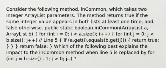 Consider the following method, inCommon, which takes two Integer ArrayList parameters. The method returns true if the same integer value appears in both lists at least one time, and false otherwise. public static boolean inCommon(ArrayList a, ArrayList b) { for (int i = 0; i 0; j--) ?