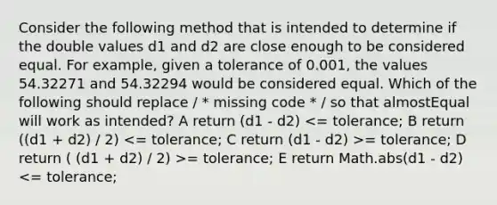 Consider the following method that is intended to determine if the double values d1 and d2 are close enough to be considered equal. For example, given a tolerance of 0.001, the values 54.32271 and 54.32294 would be considered equal. Which of the following should replace / * missing code * / so that almostEqual will work as intended? A return (d1 - d2) = tolerance; D return ( (d1 + d2) / 2) >= tolerance; E return Math.abs(d1 - d2) <= tolerance;