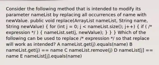 Consider the following method that is intended to modify its parameter nameList by replacing all occurrences of name with newValue. public void replace(ArrayList nameList, String name, String newValue) ( for (int j = 0; j < nameList.size(); j++) { if ( /* expression */ ) { nameList.set(j, newValue); ) } } Which of the following can be used to replace /* expression */ so that replace will work as intended? A nameList.get(j).equals(name) B nameList.get(j) == name C nameList.remove(j) D nameList[j] == name E nameList[j].equals(name)