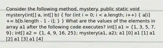 Consider the following method, mystery. public static void mystery(int[] a, int[] b) ( for (int i = 0; i < a.length; i++) { a[i] += b[b.length - 1 - i]; ) } What are the values of the elements in array a1 after the following code executes? int[] a1 = (1, 3, 5, 7, 9); int[] a2 = (1, 4, 9, 16, 25); mystery(a1, a2); a1 [0] a1 [1] a1 [2] a1 [3] a1 [4]