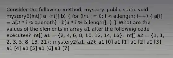 Consider the following method, mystery. public static void mystery2(int[] a, int[] b) ( for (int i = 0; i < a.length; i++) { a[i] = a[2 * i % a.length] - b[3 * i % b.length]; ) } What are the values of the elements in array a1 after the following code executes? int[] a1 = (2, 4, 6, 8, 10, 12, 14, 16); int[] a2 = (1, 1, 2, 3, 5, 8, 13, 21); mystery2(a1, a2); a1 [0] a1 [1] a1 [2] a1 [3] a1 [4] a1 [5] a1 [6] a1 [7]