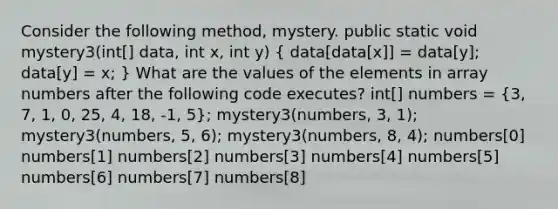 Consider the following method, mystery. public static void mystery3(int[] data, int x, int y) ( data[data[x]] = data[y]; data[y] = x; ) What are the values of the elements in array numbers after the following code executes? int[] numbers = (3, 7, 1, 0, 25, 4, 18, -1, 5); mystery3(numbers, 3, 1); mystery3(numbers, 5, 6); mystery3(numbers, 8, 4); numbers[0] numbers[1] numbers[2] numbers[3] numbers[4] numbers[5] numbers[6] numbers[7] numbers[8]