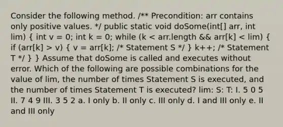 Consider the following method. /** Precondition: arr contains only positive values. */ public static void doSome(int[] arr, int lim) ( int v = 0; int k = 0; while (k v) { v = arr[k]; /* Statement S */ ) k++; /* Statement T */ } } Assume that doSome is called and executes without error. Which of the following are possible combinations for the value of lim, the number of times Statement S is executed, and the number of times Statement T is executed? lim: S: T: I. 5 0 5 II. 7 4 9 III. 3 5 2 a. I only b. II only c. III only d. I and III only e. II and III only