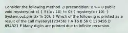 Consider the following method. // precondition: x >= 0 public void mystery(int x) ( if ((x / 10) != 0) { mystery(x / 10); ) System.out.print(x % 10); } Which of the following is printed as a result of the call mystery(123456) ? A 16 B 56 C 123456 D 654321 E Many digits are printed due to infinite recursion.