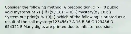 Consider the following method. // precondition: x >= 0 public void mystery(int x) ( if ((x / 10) != 0) { mystery(x / 10); ) System.out.print(x % 10); } Which of the following is printed as a result of the call mystery(123456) ? A 16 B 56 C 123456 D 654321 E Many digits are printed due to infinite recursion.