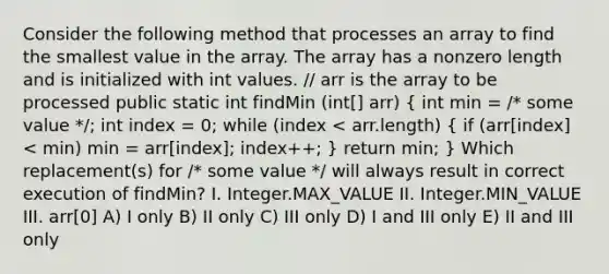 Consider the following method that processes an array to find the smallest value in the array. The array has a nonzero length and is initialized with int values. // arr is the array to be processed public static int findMin (int[] arr) ( int min = /* some value */; int index = 0; while (index < arr.length) { if (arr[index] < min) min = arr[index]; index++; ) return min; } Which replacement(s) for /* some value */ will always result in correct execution of findMin? I. Integer.MAX_VALUE II. Integer.MIN_VALUE III. arr[0] A) I only B) II only C) III only D) I and III only E) II and III only