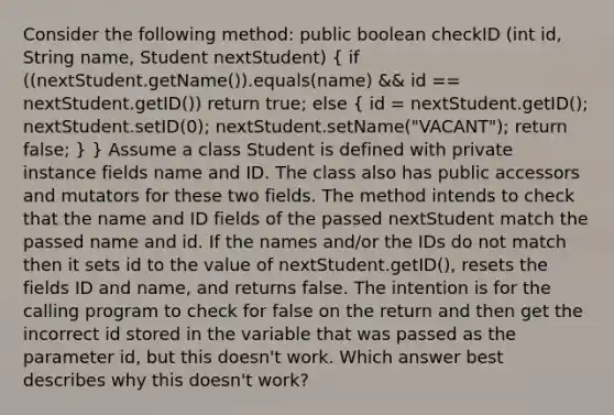 Consider the following method: public boolean checkID (int id, String name, Student nextStudent) ( if ((nextStudent.getName()).equals(name) && id == nextStudent.getID()) return true; else { id = nextStudent.getID(); nextStudent.setID(0); nextStudent.setName("VACANT"); return false; ) } Assume a class Student is defined with private instance fields name and ID. The class also has public accessors and mutators for these two fields. The method intends to check that the name and ID fields of the passed nextStudent match the passed name and id. If the names and/or the IDs do not match then it sets id to the value of nextStudent.getID(), resets the fields ID and name, and returns false. The intention is for the calling program to check for false on the return and then get the incorrect id stored in the variable that was passed as the parameter id, but this doesn't work. Which answer best describes why this doesn't work?