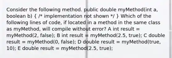 Consider the following method. public double myMethod(int a, boolean b) ( /* implementation not shown */ ) Which of the following lines of code, if located in a method in the same class as myMethod, will compile without error? A int result = myMethod(2, false); B int result = myMethod(2.5, true); C double result = myMethod(0, false); D double result = myMethod(true, 10); E double result = myMethod(2.5, true);