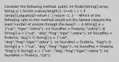 Consider the following method. public int finder(String[] array, String s) ( for(int i=array.length-1; i>=0; i--) { if (array[i].equals(s)) return i; ) return -1; } --- Which of the following calls to this method would run the fastest (require the least number of passes through the loop)? --- A String[] a = ("cat", "tiger","zebra"); int foundPos = finder(a, "zebra"); B String[] a = ("cat", "dog","frog","tiger","zebra"); int foundPos = finder(a, "dog"); C String[] a = ("cat", "dog","frog","tiger","zebra"); int foundPos = finder(a, "frog"); D String[] a = ("cat", "dog","frog","tiger"); int foundPos = finder(a, "frog"); E String[] a = ("cat", "dog","frog","tiger","zebra"); int foundPos = finder(a, "cat");