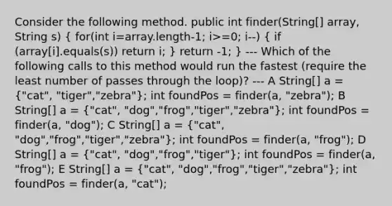 Consider the following method. public int finder(String[] array, String s) ( for(int i=array.length-1; i>=0; i--) { if (array[i].equals(s)) return i; ) return -1; } --- Which of the following calls to this method would run the fastest (require the least number of passes through the loop)? --- A String[] a = ("cat", "tiger","zebra"); int foundPos = finder(a, "zebra"); B String[] a = ("cat", "dog","frog","tiger","zebra"); int foundPos = finder(a, "dog"); C String[] a = ("cat", "dog","frog","tiger","zebra"); int foundPos = finder(a, "frog"); D String[] a = ("cat", "dog","frog","tiger"); int foundPos = finder(a, "frog"); E String[] a = ("cat", "dog","frog","tiger","zebra"); int foundPos = finder(a, "cat");