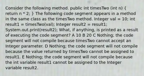 Consider the following method. public int timesTwo (int n) ( return n * 2; ) The following code segment appears in a method in the same class as the timesTwo method. Integer val = 10; int result1 = timesTwo(val); Integer result2 = result1; System.out.print(result2); What, if anything, is printed as a result of executing the code segment? A 10 B 20 C Nothing; the code segment will not compile because timesTwo cannot accept an Integer parameter. D Nothing; the code segment will not compile because the value returned by timesTwo cannot be assigned to result1. E Nothing; the code segment will not compile because the int variable result1 cannot be assigned to the Integer variable result2.