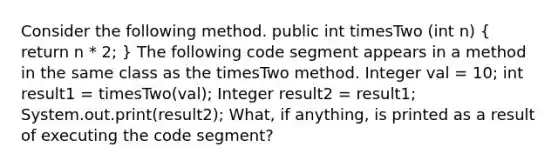 Consider the following method. public int timesTwo (int n) ( return n * 2; ) The following code segment appears in a method in the same class as the timesTwo method. Integer val = 10; int result1 = timesTwo(val); Integer result2 = result1; System.out.print(result2); What, if anything, is printed as a result of executing the code segment?