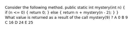 Consider the following method. public static int mystery(int n) ( if (n <= 0) { return 0; ) else ( return n + mystery(n - 2); ) } What value is returned as a result of the call mystery(9) ? A 0 B 9 C 16 D 24 E 25