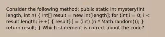 Consider the following method: public static int mystery(int length, int n) ( int[] result = new int[length]; for (int i = 0; i < result.length; i++) { result[i] = (int) (n * Math.random()); ) return result; } Which statement is correct about the code?