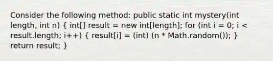 Consider the following method: public static int mystery(int length, int n) ( int[] result = new int[length]; for (int i = 0; i < result.length; i++) { result[i] = (int) (n * Math.random()); ) return result; }